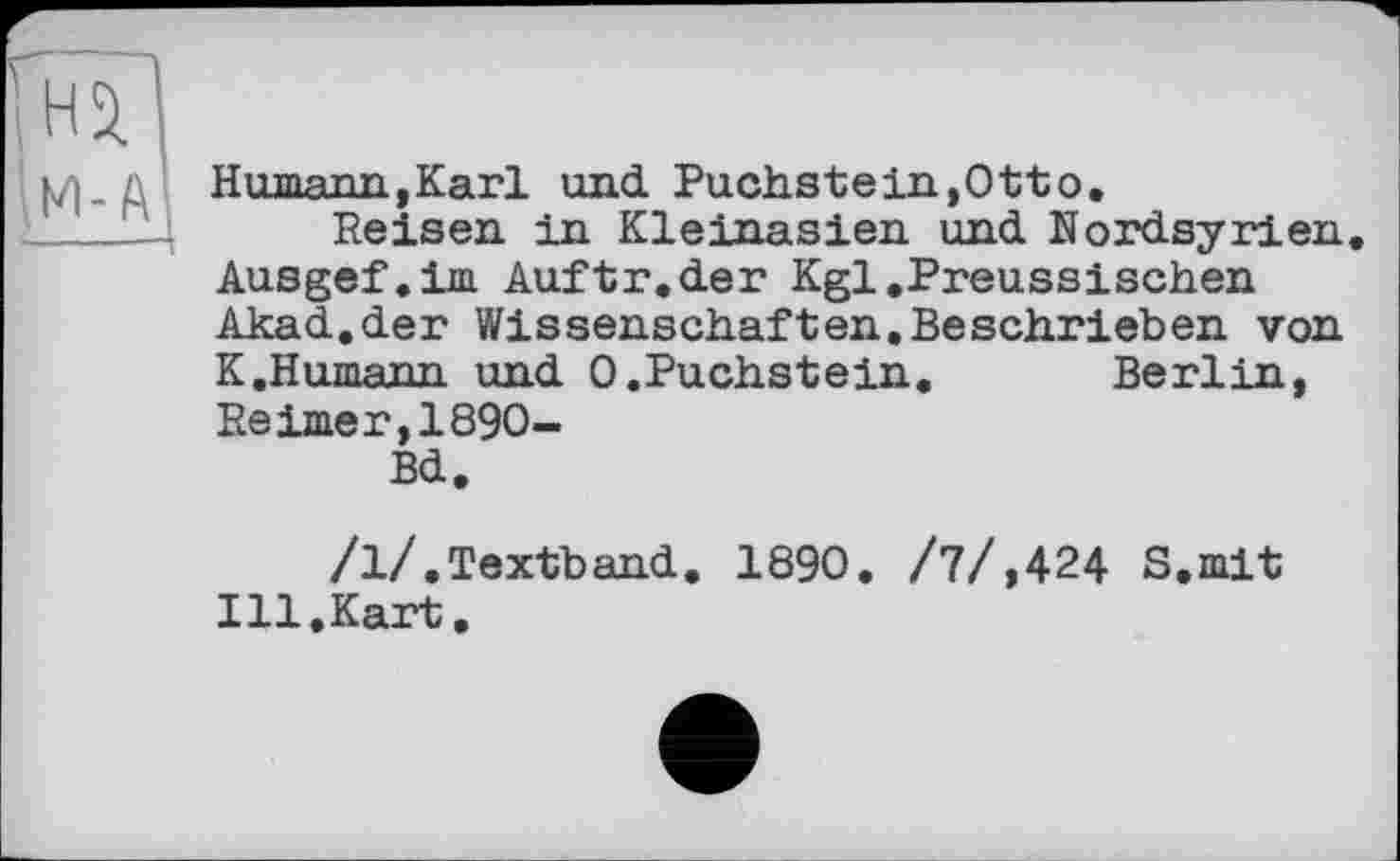 ﻿Humann,Karl und. Puchstein »Otto.
Reisen in Kleinasien und. Nordsyrien Ausgef.im Auftr.der Kgl »Preussischen Akad.der Wissenschaften.Beschrieben von K.Humann und 0.Puchstein.	Berlin,
Reimer,1890-
Bd.
/1/.Textband. 1890. /7/,424 S.mit Ill.Kart.